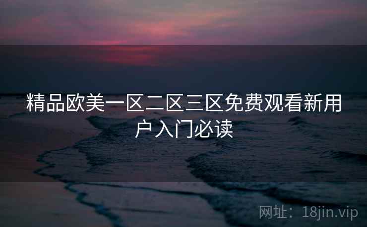 精品欧美一区二区三区免费观看新用户入门必读 精品欧美一区二区三区免费观看新用户入门必读